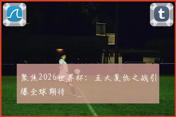 聚焦2026世界杯:五大复仇之战引爆全球期待