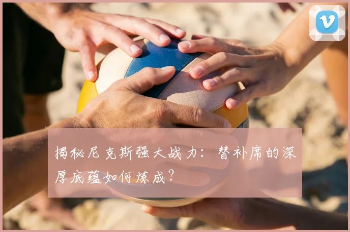 揭秘尼克斯强大战力：替补席的深厚底蕴如何炼成？