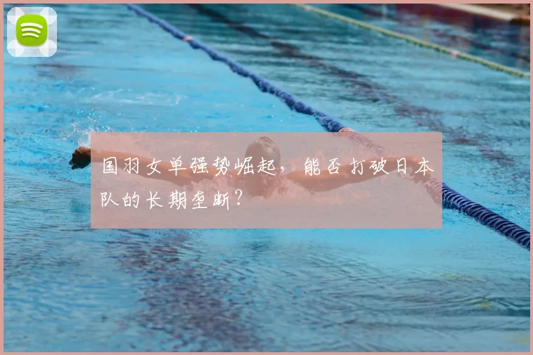 国羽女单强势崛起,能否打破日本队的长期垄断?