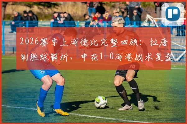 2026赛季上海德比完整回顾:拉唐制胜球解析,申花1-0海港战术复盘与积分影响