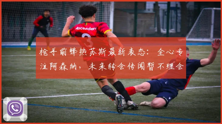 枪手前锋热苏斯最新表态：全心专注阿森纳，未来转会传闻暂不理会