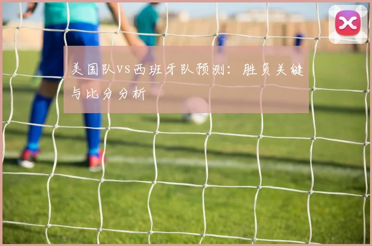 美国队vs西班牙队预测：胜负关键与比分分析