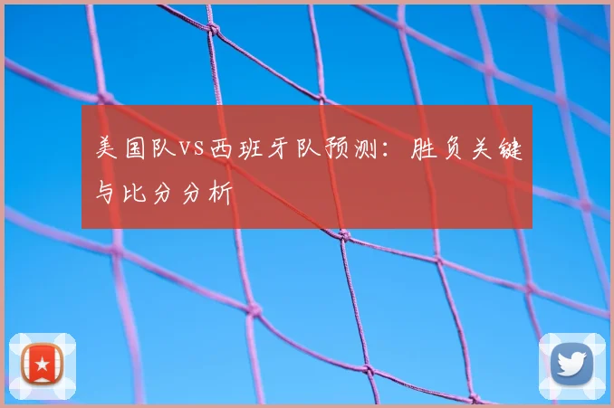 美国队vs西班牙队预测:胜负关键与比分分析
