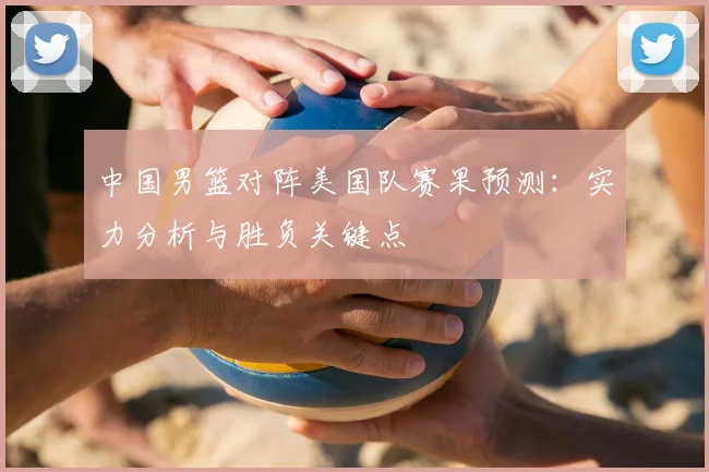 中国男篮对阵美国队赛果预测:实力分析与胜负关键点