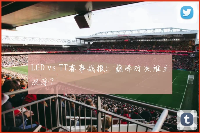 LGD vs TT赛事战报:巅峰对决谁主沉浮?