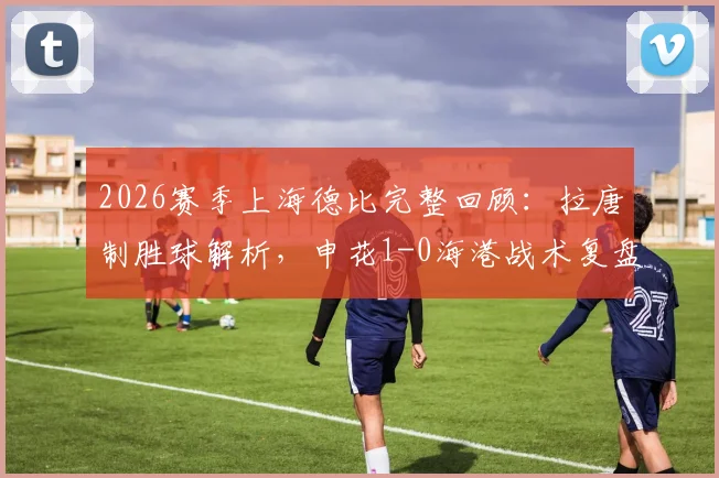 2026赛季上海德比完整回顾：拉唐制胜球解析，申花1-0海港战术复盘与积分影响