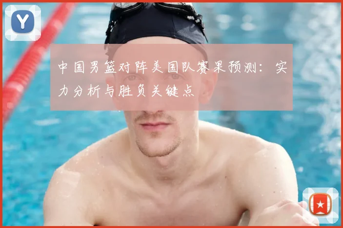 中国男篮对阵美国队赛果预测：实力分析与胜负关键点