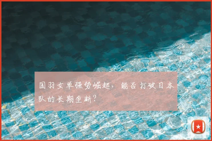 国羽女单强势崛起，能否打破日本队的长期垄断？